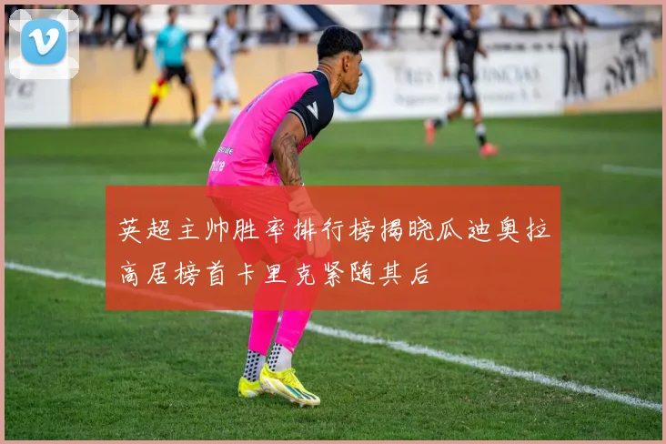 英超主帅胜率排行榜揭晓瓜迪奥拉高居榜首卡里克紧随其后