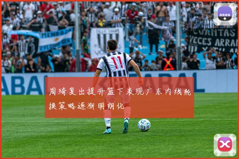 周琦复出提升篮下表现广东内线轮换策略逐渐明朗化