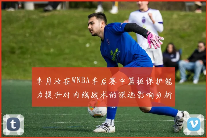李月汝在WNBA季后赛中篮板保护能力提升对内线战术的深远影响分析