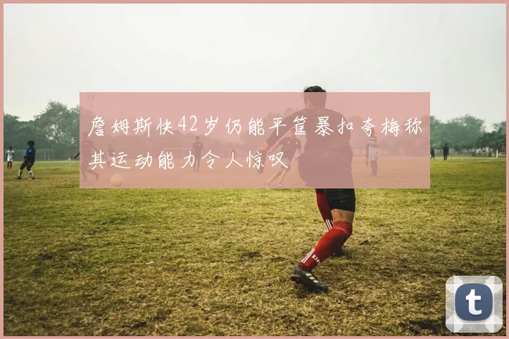 詹姆斯快42岁仍能平筐暴扣夸梅称其运动能力令人惊叹