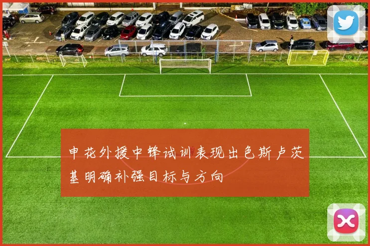申花外援中锋试训表现出色斯卢茨基明确补强目标与方向