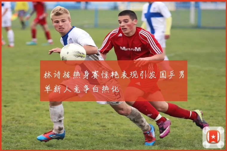 林诗栋热身赛惊艳表现引发国乒男单新人竞争白热化
