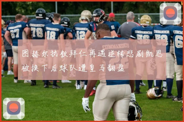 图赫尔执教拜仁再遇逆转悲剧凯恩被换下后球队遭皇马翻盘