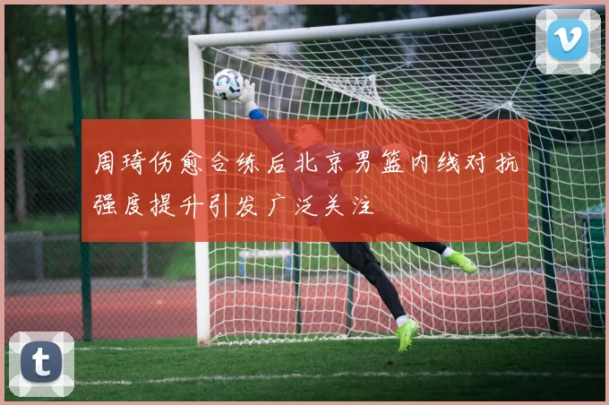 周琦伤愈合练后北京男篮内线对抗强度提升引发广泛关注