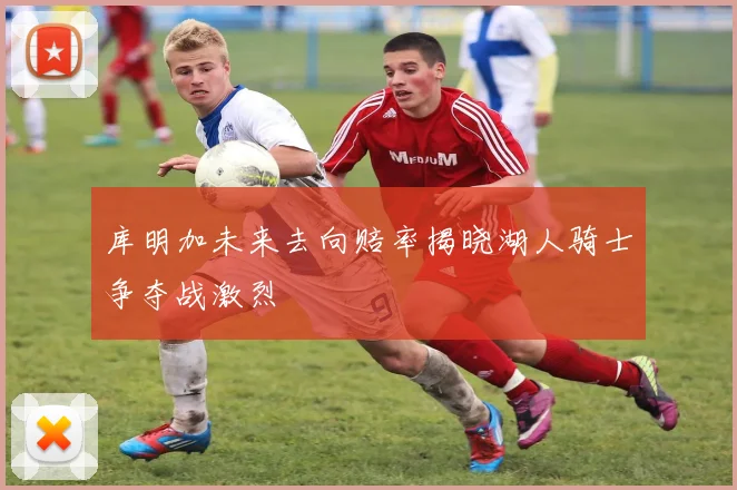 库明加未来去向赔率揭晓湖人骑士争夺战激烈