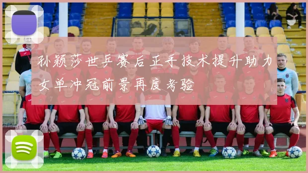 孙颖莎世乒赛后正手技术提升助力女单冲冠前景再度考验