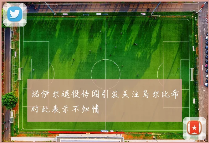 诺伊尔退役传闻引发关注乌尔比希对此表示不知情