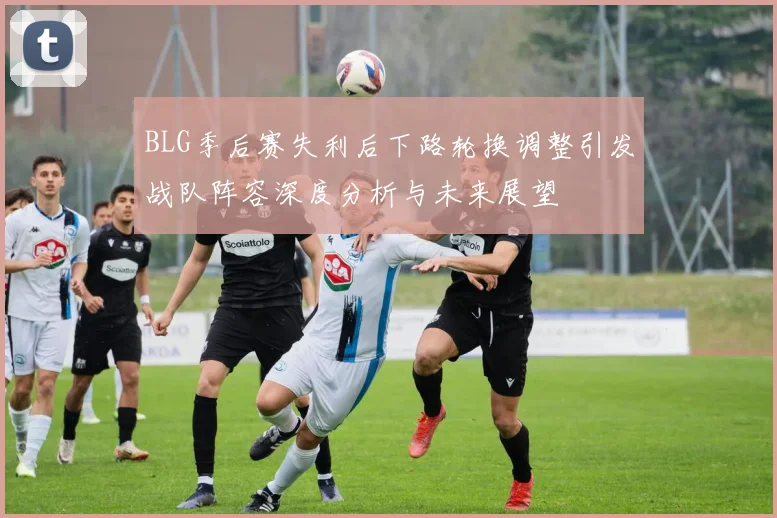 BLG季后赛失利后下路轮换调整引发战队阵容深度分析与未来展望