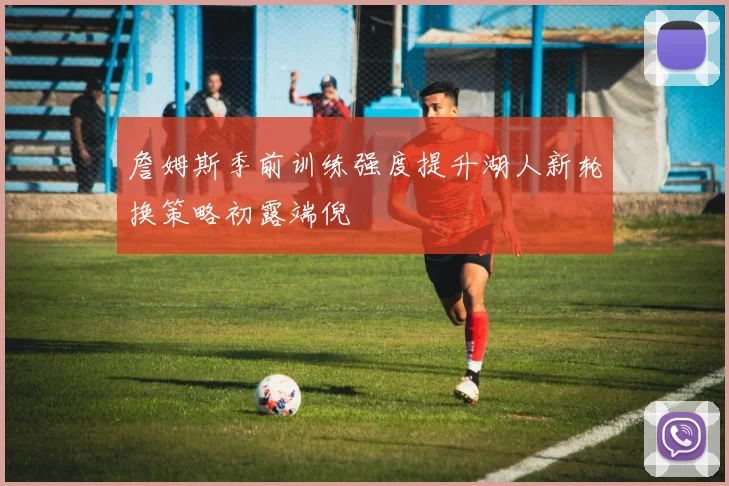 詹姆斯季前训练强度提升湖人新轮换策略初露端倪