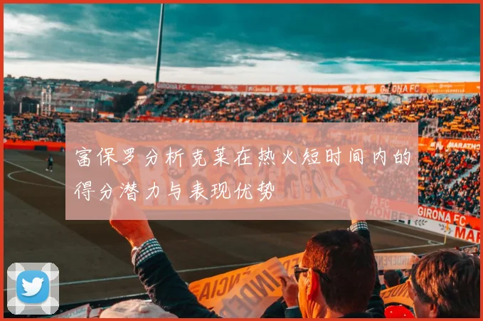 富保罗分析克莱在热火短时间内的得分潜力与表现优势