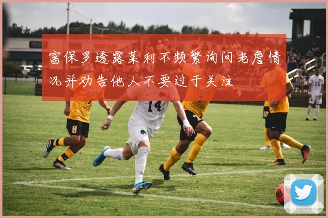 富保罗透露莱利不频繁询问老詹情况并劝告他人不要过于关注