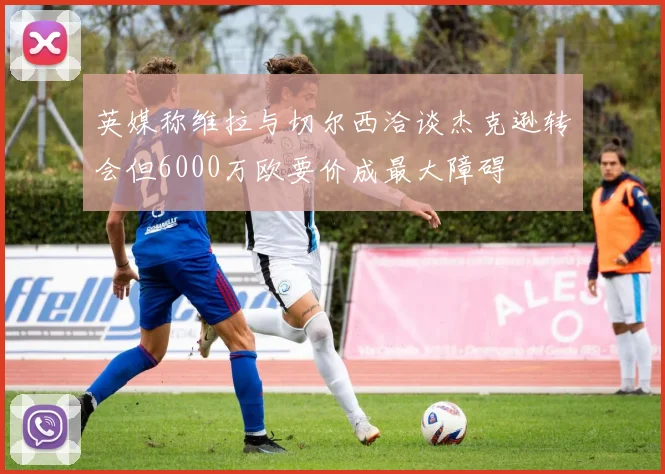 英媒称维拉与切尔西洽谈杰克逊转会但6000万欧要价成最大障碍