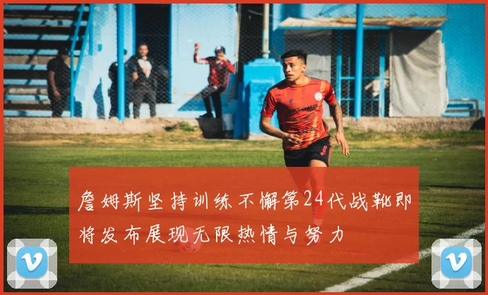 詹姆斯坚持训练不懈第24代战靴即将发布展现无限热情与努力